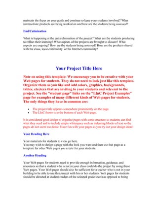 maintain the focus on your goals and continue to keep your students involved? What
intermediate products are being worked on and how are the students being assessed?

End/Culmination

What is happening at the end/culmination of the project? What are the students producing
to reflect their learning? What aspects of the projects are brought to closure? What
aspects are ongoing? How are the students being assessed? How are the products shared
with the class, local community, or the Internet community?




                          Your Project Title Here
Note on using this template: We encourage you to be creative with your
Web pages for students. They do not need to look just like this template.
Organize them as you like and add colors, graphics, backgrounds,
tables, etcetera that are inviting to your students and relevant to the
project. See the "student page" links on the "LInC Project Examples"
page for examples of many different kinds of Web pages for students.
The only things they have in common are:

   •   The project title appears somewhere prominently on the page.
   •   The LInC footer is at the bottom of each Web page.

It is considered good design to organize pages with some structure so students can find
what they need and to include ample whitespace such as indenting blocks of text so the
pages do not seem too dense. Have fun with your pages as you try out your design ideas!

Your Heading Here

Your materials for students to view go here.
You may wish to design a page with the look you want and then use that page as a
template for other Web pages you create for your students.

Another Heading

Your Web pages for students need to provide enough information, guidance, and
resources so that a student who is not in your class could do the project by using these
Web pages. Your Web pages should also be sufficient for a teacher who is not in your
building to be able to use this project with his or her students. Web pages for students
should be directed at student readers of the selected grade level (as opposed to being
 