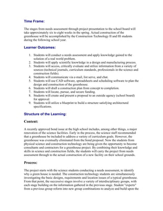 Time Frame:

The stages from needs assessment through project presentation to the school board will
take approximately six to eight weeks in the spring. Actual construction of the
greenhouse will be accomplished by the Construction Technology II and III students
during the following school year.

Learner Outcomes:

   1. Students will conduct a needs assessment and apply knowledge gained to the
      solution of a real world problem.
   2. Students will apply scientific knowledge in a design and manufacturing process.
   3. Students will access, critically evaluate and utilize information from a variety of
      sources (technical journals, curriculum standards, professionals in the science and
      construction fields).
   4. Students will communicate via e-mail, list serve, and chat.
   5. Students will use CAD software, spreadsheets and scheduling software to plan the
      design and construction of the greenhouse.
   6. Students will draft a construction plan from concept to completion.
   7. Students will locate, pursue, and secure funding.
   8. Students will create and present a proposal to an outside agency (school board)
      for approval.
   9. Students will utilize a blueprint to build a structure satisfying architectural
      specifications.

Structure of the Learning:

Content:

A recently approved bond issue at the high school includes, among other things, a major
renovation of the science facilities. Early in the process, the science staff recommended
that a greenhouse be included to address a variety of curriculum goals. However, the
greenhouse was eventually eliminated from the bond proposal. Now the students from
physical science and construction technology are being given the opportunity to become
consultants and contractors for a greenhouse project. By combining their knowledge and
skills in science and construction fields, the students will carry the project from needs
assessment through to the actual construction of a new facility on their school grounds.

Process:

The project starts with the science students conducting a needs assessment, to identify
why a green house is needed. The construction technology students are simultaneously
investigating the basic designs, requirements and location issues of a typical greenhouse.
From that point, the successive stages involve a variety of interdisciplinary groups, with
each stage building on the information gathered in the previous stage. Student "experts"
from a previous group reform into new group combinations to analyze and build upon the
 