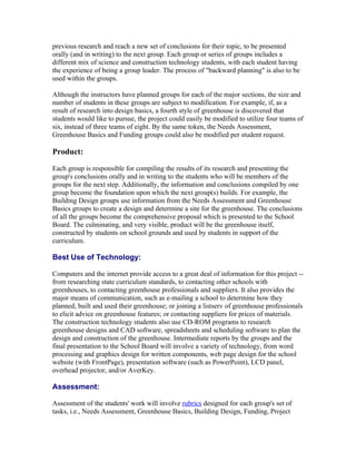 previous research and reach a new set of conclusions for their topic, to be presented
orally (and in writing) to the next group. Each group or series of groups includes a
different mix of science and construction technology students, with each student having
the experience of being a group leader. The process of "backward planning" is also to be
used within the groups.

Although the instructors have planned groups for each of the major sections, the size and
number of students in these groups are subject to modification. For example, if, as a
result of research into design basics, a fourth style of greenhouse is discovered that
students would like to pursue, the project could easily be modified to utilize four teams of
six, instead of three teams of eight. By the same token, the Needs Assessment,
Greenhouse Basics and Funding groups could also be modified per student request.

Product:

Each group is responsible for compiling the results of its research and presenting the
group's conclusions orally and in writing to the students who will be members of the
groups for the next step. Additionally, the information and conclusions compiled by one
group become the foundation upon which the next group(s) builds. For example, the
Building Design groups use information from the Needs Assessment and Greenhouse
Basics groups to create a design and determine a site for the greenhouse. The conclusions
of all the groups become the comprehensive proposal which is presented to the School
Board. The culminating, and very visible, product will be the greenhouse itself,
constructed by students on school grounds and used by students in support of the
curriculum.

Best Use of Technology:

Computers and the internet provide access to a great deal of information for this project --
from researching state curriculum standards, to contacting other schools with
greenhouses, to contacting greenhouse professionals and suppliers. It also provides the
major means of communication, such as e-mailing a school to determine how they
planned, built and used their greenhouse; or joining a listserv of greenhouse professionals
to elicit advice on greenhouse features; or contacting suppliers for prices of materials.
The construction technology students also use CD-ROM programs to research
greenhouse designs and CAD software, spreadsheets and scheduling software to plan the
design and construction of the greenhouse. Intermediate reports by the groups and the
final presentation to the School Board will involve a variety of technology, from word
processing and graphics design for written components, web page design for the school
website (with FrontPage), presentation software (such as PowerPoint), LCD panel,
overhead projector, and/or AverKey.

Assessment:

Assessment of the students' work will involve rubrics designed for each group's set of
tasks, i.e., Needs Assessment, Greenhouse Basics, Building Design, Funding, Project
 