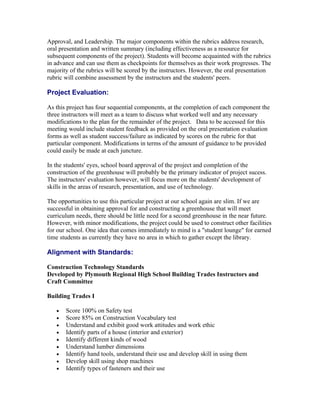 Approval, and Leadership. The major components within the rubrics address research,
oral presentation and written summary (including effectiveness as a resource for
subsequent components of the project). Students will become acquainted with the rubrics
in advance and can use them as checkpoints for themselves as their work progresses. The
majority of the rubrics will be scored by the instructors. However, the oral presentation
rubric will combine assessment by the instructors and the students' peers.

Project Evaluation:

As this project has four sequential components, at the completion of each component the
three instructors will meet as a team to discuss what worked well and any necessary
modifications to the plan for the remainder of the project. Data to be accessed for this
meeting would include student feedback as provided on the oral presentation evaluation
forms as well as student success/failure as indicated by scores on the rubric for that
particular component. Modifications in terms of the amount of guidance to be provided
could easily be made at each juncture.

In the students' eyes, school board approval of the project and completion of the
construction of the greenhouse will probably be the primary indicator of project sucess.
The instructors' evaluation however, will focus more on the students' development of
skills in the areas of research, presentation, and use of technology.

The opportunities to use this particular project at our school again are slim. If we are
successful in obtaining approval for and constructing a greenhouse that will meet
curriculum needs, there should be little need for a second greenhouse in the near future.
However, with minor modifications, the project could be used to construct other facilities
for our school. One idea that comes immediately to mind is a "student lounge" for earned
time students as currently they have no area in which to gather except the library.

Alignment with Standards:

Construction Technology Standards
Developed by Plymouth Regional High School Building Trades Instructors and
Craft Committee

Building Trades I

   •   Score 100% on Safety test
   •   Score 85% on Construction Vocabulary test
   •   Understand and exhibit good work attitudes and work ethic
   •   Identify parts of a house (interior and exterior)
   •   Identify different kinds of wood
   •   Understand lumber dimensions
   •   Identify hand tools, understand their use and develop skill in using them
   •   Develop skill using shop machines
   •   Identify types of fasteners and their use
 