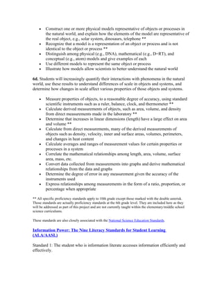 •    Construct one or more physical models representative of objects or processes in
         the natural world, and explain how the elements of the model are representative of
         the real object, e.g., solar system, dinosaurs, telephone **
    •    Recognize that a model is a representation of an object or process and is not
         identical to the object or process **
    •    Distinguish among physical (e.g., DNA), mathematical (e.g., D=RT), and
         conceptual (e.g., atom) models and give examples of each
    •    Use different models to represent the same object or process
    •    Illustrate how models allow scientists to better understand the natural world

6d. Students will increasingly quantify their interactions with phenomena in the natural
world, use these results to understand differences of scale in objects and systems, and
determine how changes in scale affect various properties of those objects and systems.

    •    Measure properties of objects, to a reasonable degree of accuracy, using standard
         scientific instruments such as a ruler, balance, clock, and thermometer **
    •    Calculate derived measurements of objects, such as area, volume, and density
         from direct measurements made in the laboratory **
    •    Determine that increases in linear dimensions (length) have a large effect on area
         and volume **
    •    Calculate from direct measurements, many of the derived measurements of
         objects such as density, velocity, inner and surface areas, volumes, perimeters,
         and changes in heat content
    •    Calculate averages and ranges of measurement values for certain properties or
         processes in a system
    •    Correlate the mathematical relationships among length, area, volume, surface
         area, mass, etc.
    •    Convert data collected from measurements into graphs and derive mathematical
         relationships from the data and graphs
    •    Determine the degree of error in any measurement given the accuracy of the
         instruments used
    •    Express relationships among measurements in the form of a ratio, proportion, or
         percentage when appropriate

** All specific proficiency standards apply to 10th grade except those marked with the double asterisk.
Those standards are actually proficiency standards at the 6th grade level. They are included here as they
will be addressed as part of this project and are not currently taught within the elementary/middle school
science curriculums.

These standards are also closely associated with the National Science Education Standards.

Information Power: The Nine Literacy Standards for Student Learning
(ALA/AASL)

Standard 1: The student who is information literate accesses information efficiently and
effectively.
 