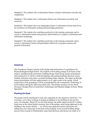 Standard 2: The students who is information literate evaluates information critically and
competently.

Standard 3: The student who is information literate uses information accurately and
creatively.

Standard 6: The student who is an independent learner is information literate and strives
for excellence in information seeking and knowledge generation.

Standard 8: The student who contributes positively to the learning community and to
society is information literate and practices ethical behavior in regard to information and
information technology.

Standard 9: The student who contributes positively to the learning community and to
society is information literate and participates effectively in groups to pursue and
generate information.




Substrate

The Greenhouse Project consists of the design and construction of a greenhouse for
Plymouth Regional High School. The students will be taking charge of all facets of the
project, including needs assessment, building design, fund raising, project presentation
and construction. It will be a multi-disciplinary task joining freshmen physical science
students and junior and senior vocational building trades students. The stages up through
project presentation will take approximately six to eight weeks in the spring. Actual
construction of the greenhouse will be accomplished by the Construction Technology II
& III students during the following school year. The primary teachers are Ina Ahern
(Science), Douglas Ross (Construction Technology) and Mardean Badger (Library Media
Specialist).

Planting the Seed

The project will be introduced to each class separately by the respective instructors: "As
you know, we've been working on getting an addition to our building for the last few
years. On Saturday, March 20, on our third attempt, the public approved the $6.3 million
bond issue at the school district meeting. One of the primary areas being addressed in the
building is the science facility — we will be renovating the current classrooms and
adding four new classrooms at the back of the building. In the normal building design
process from concept to finished plan, many hard decisions and choices are made as to
 