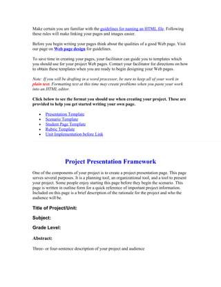 Make certain you are familiar with the guidelines for naming an HTML file. Following
these rules will make linking your pages and images easier.

Before you begin writing your pages think about the qualities of a good Web page. Visit
our page on Web page design for guidelines.

To save time in creating your pages, your facilitator can guide you to templates which
you should use for your project Web pages. Contact your facilitator for directions on how
to obtain these templates when you are ready to begin designing your Web pages.

Note: If you will be drafting in a word processor, be sure to keep all of your work in
plain text. Formatting text at this time may create problems when you paste your work
into an HTML editor.

Click below to see the format you should use when creating your project. These are
provided to help you get started writing your own page.

   •   Presentation Template
   •   Scenario Template
   •   Student Page Template
   •   Rubric Template
   •   Unit Implementation before Link




                   Project Presentation Framework
One of the components of your project is to create a project presentation page. This page
serves several purposes. It is a planning tool, an organizational tool, and a tool to present
your project. Some people enjoy starting this page before they begin the scenario. This
page is written in outline form for a quick reference of important project information.
Included on this page is a brief description of the rationale for the project and who the
audience will be.

Title of Project/Unit:

Subject:

Grade Level:

Abstract:

Three- or four-sentence description of your project and audience
 