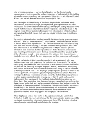 what to include or exclude — and one that affected us was the elimination of a
greenhouse early in the process. But we have two groups of students right in this building
who can become the consultants and contractors for this project — Ms. Ahern’s Physical
Science class and Mr. Ross’s Construction Technology III class."

Both classes gain an understanding of the overall project (needs assessment, design
considerations, selection of a design, funding research, public presentation and actual
construction) and understand their specific role(s) in the project. During the course of the
project, students work on different teams that are responsible for different facets of the
program. Some of these teams include students from only one class, while others have
representatives from both classes. Each team has a leader or, in the case of joint teams,
co-leaders.

The physical science class is primarily responsible for conducting the needs assessment.
Mary asks "What is a needs assessment?" John responds, "It's a kind of survey; we need
to find out why we need a greenhouse." "We could ask all the science teachers why they
need it for what they are teaching — and what should be in the greenhouse, too." "Are
there other schools in the state that have greenhouses?" "Maybe we could get some
information from businesses that have greenhouses." As the discussion continues and
ideas begin to gel, the students realize that they may need three or four groups to gather
all the information needed — from science and other teachers; from state curriculum
standards; from other schools that have greenhouses; and from greenhouse professionals.

Ms. Ahern schedules the Curriculum Lab upstairs for a few periods and, after Mrs.
Badger reviews some basic procedures, the students begin their research. The teacher
survey group starts looking for some tips on how to write surveys (they find the librarian
has put some tips for survey writing on the project website). The students investigating
other schools discover that Webster, the state website, has a listing of schools with links
to their respective web sites — and they begin composing some questions to e-mail to the
science departments (or vocational agricultural programs) in those schools. And after
working with different combinations of terms, one of the students finds some references
to school greenhouses in other states by using one of the web search tools. Another
student asks if there are standards for what has to be taught in biology class, and Ms.
Ahern shows them how to find New Hampshire's science curriculum frameworks on-line.
As each group begins their work and accumulates information, they begin to organize the
information so they can present their findings to the construction technology students for
the next step — and they also realize that this summary will be important later in the
process, because the administration and school board will want to know why a
greenhouse is needed before they approve the final project for construction.

While the physical science class works on the needs assessment, the Construction
Technology II & III class has been informed that this year's project, a greenhouse, will be
constructed in cooperation with science students and they will be designing, estimating
materials, pricing materials and, again, building the structure.
 