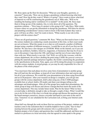 Mr. Ross opens up the floor for discussion. "What are your thoughts, questions, or
concerns?" Jason asks, "How can we design a greenhouse without knowing what kind
they want? How big do they want it? Where is it going?" Steve wants to know what kind
of material we will be constructing the greenhouse out of. Mike asks, "Will we be
installing the heating and/or ventilation if it is needed?" At this point, Mr. Ross stops
them to bring up one of the students, Jim, to write down all of the questions. The
questions continue -- "How long of a project is this going to be?" asks Dave. Mike wants
to know where we can get the information to design the greenhouse. Will there be electric
and plumbing considerations? Jessica wants to know if the kind of plants they want to
grow will have an effect. And Tim wants to know, "What exactly is our role in this
project with the science class?"

"These are all good questions," comments Mr. Ross. "What you first need to know is that
the science students are conducting a needs assessment at this time, so their exact needs
are not yet known. What this means to us is that we will research a number of different
designs using a number of different resources. I would like to see all of you first use the
Internet. We also have a few designs on CD-ROM. While on the internet, see if you can
locate any architects, builders, listserves, magazines, or businesses that may be of use to
you in this project. Copy down the URL and bring it and the rest of your notes back to
class with you. What exactly is our role, Tim? Well, we will be the consumer with the
science department, the architect drafting the print using CADD, the general contractor
putting the materials package and prices together, the builder constructing the greenhouse
to the specifications in the print. Note, again, you will be doing this project in cooperation
with the science students, in mixed groups, so you may be only responsible for a few of
the phases of the whole project."

"You must know that each phase involves some form of presentation to another group
that will lead into the next phase, so keep all of your information clear and concise and
list all of your references. We would like your presentations to be done using PowerPoint
and an LCD projector. After your research on design is complete, you will get into
groups with the science department, draft a plan using any of the CADD packages
available here at school, build a 3D model, and share your designs telling us the
advantages and disadvantages. After all of the groups have made their presentations, the
whole group at large will discuss and choose a design that best meets the needs of the
science department. This may include future needs. Plan for the future! What we have
covered today is definitely enough to take us through a couple of days. What I would like
you to do for the rest of the class is to break into groups and discuss the questions up on
the board amongst yourselves, choose a recorder and hand in your notes at the end of
class. Tomorrow we are scheduled for the Curriculum Lab, so bring your Internet cards
with you."

About half way through the work on these first two sections of the project, students and
teachers come to the realization that it would be helpful to have a joint, "face-to-face"
meeting between the groups and with someone who is a professional in this area.
Students prepare a list of topics and questions they would like addressed, and these are e-
mailed to a professor at a local university who has agreed to come speak to the group
 