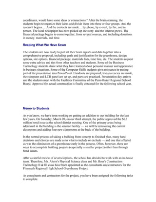 coordinator, would have some ideas or connections." After the brainstorming, the
students begin to organize their ideas and divide them into three or four groups. And the
research begins......And the contacts are made.....by phone, by e-mail, by fax, and in
person. The local newspaper has even picked up the story, and the interest grows. The
financial package begins to come together, from several sources, and including donations
in money, materials, and time.

Reaping What We Have Sown

The students are now ready to pull all their team reports and data together into a
comprehensive proposal, including goals and justification for the greenhouse, design
options, site options, financial package, materials lists, time line, etc. The students request
some extra advice and tips from other teachers and students. Some of the Business
Technology students share what they have learned about personal manner and appearance
in business situations. Some of the Computer Skills students give assistance in putting
part of the presentation into PowerPoint. Handouts are prepared, transparencies are made,
the computer and LCD panel are set up, and parts are practiced. Presentation day arrives
and the students meet with the Facilities Committee of the Pemi-Baker Regional School
Board. Approval for actual construction is finally obtained for the following school year.




Memo to Students

As you know, we have been working on getting an addition to our building for the last
few years. On Saturday, March 20, on our third attempt, the public approved the $6.3
million bond issue at the school district meeting. One of the primary areas being
addressed in the building is the science facility — we will be renovating the current
classrooms and adding four new classrooms at the back of the building.

In the normal process of taking a building from concept to finished plan, many hard
decisions and choices are made as to what to include or exclude — and one that affected
us was the elimination of a greenhouse early in the process. Often, however, there are
ways to accomplish building projects (especially a smaller project) other than through
bond issues.

After a careful review of several options, the school has decided to work with an in-house
team. Therefore, Ms. Ahern's Physical Science class and Mr. Ross's Construction
Technology II & III class have been appointed as the consultants and contractors for the
Plymouth Regional High School Greenhouse Project.

As consultants and contractors for the project, you have been assigned the following tasks
to complete.
 