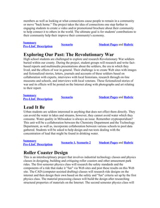 members as well as looking at what connections cause people to remain in a community
or move "back home." The project takes the idea of connections one step further in
engaging students to create a video and/or promotional brochure about their community
to help connect it to others in the world. The ultimate goal is for students' contributions to
their community help their improve their community's economy.

Summary
                               Scenario                       Student Pages and Rubric
Pre-LInC Description

Exploring Our Past: The Revolutionary War
High school students are challenged to explore and research Revolutionary War soldiers
buried within our county. During the project, student groups will research and write fact-
based reports and multimedia presentations about the soldiers, the era in which they
lived, and the effects of war in general. Their challenge is to create Web sites with images
and fictionalized stories, letters, journals and accounts of these soldiers based on
collaboration with experts, interviews with local historians, research through on-line
museums and schools, and interviews with local veterans. These fictionalized stories of
war and its effects will be posted on the Internet along with photographs and art relating
to their report.

Summary
                               Scenario                       Student Pages and Rubric
Pre-LInC Description

Lead It Be
Urban students are seldom interested in anything that does not effect them directly. They
can avoid the water in lakes and streams, however, they cannot avoid water which they
consume. Water quality in Milwaukee is always an issue. Remember cryptosporidium?
This unit will be a collaboration between the Chemistry Department and the Technology
Department, as well as, incorporate collaboration between various schools to pool data
gathered. Students will be asked to help design and run tests dealing with the
concentration of lead that might be found in drinking water.

Summary
                               Scenario 1, Scenario 2         Student Pages and Rubric
Pre-LInC Description

Roller Coaster Design
This is an interdisciplinary project that involves industrial technology classes and physics
classes in designing, building and critiquing roller coasters and other amusement park
rides. The first semester physics class will research the safety standards and the
components of a ride that make it "fun" via Web sites and post these results on this Web
site. The CAD (computer-assisted drafting) classes will research ride designs on the
internet and then design their own based on the safety and "fun" criteria set up by the first
physics class. The material processing classes will build the design after researching
structural properties of materials on the Internet. The second semester physics class will
 