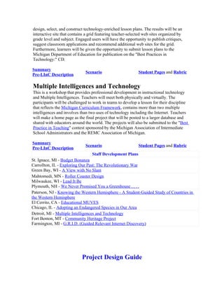 design, select, and construct technology-enriched lesson plans. The results will be an
interactive site that contains a grid featuring teacher-selected web sites organized by
grade level and subject. Engaged users will have the opportunity to publish critiques,
suggest classroom applications and recommend additional web sites for the grid.
Furthermore, learners will be given the opportunity to submit lesson plans to the
Michigan Department of Education for publication on the "Best Practices in
Technology:" CD.

Summary
                              Scenario                       Student Pages and Rubric
Pre-LInC Description

Multiple Intelligences and Technology
This is a workshop that provides professional development in instructional technology
and Multiple Intelligences. Teachers will meet both physically and virtually. The
participants will be challenged to work in teams to develop a lesson for their discipline
that reflects the Michigan Curriculum Framework, contains more than two multiple
intelligences and involves than two uses of technology including the Internet. Teachers
will make a home page as the final project that will be posted to a larger database and
shared with educators around the world. The projects will also be submitted to the "Best
Practice in Teaching" contest sponsored by the Michigan Association of Intermediate
School Administrators and the REMC Association of Michigan.

Summary
                              Scenario                       Student Pages and Rubric
Pre-LInC Description
                                  Staff Development Plans
St. Ignace, MI - Budget Bonanza
Carrollton, IL - Exploring Our Past: The Revolutionary War
Green Bay, WI - A View with No Slant
Mahtomedi, MN - Roller Coaster Design
Milwaukee, WI - Lead It Be
Plymouth, NH - We Never Promised You a Greenhouse . . . .
Paterson, NJ - Knowing the Western Hemisphere - A Student-Guided Study of Countries in
the Western Hemisphere
El Cerrito, CA - Educational MUVES
Chicago, IL - Adopting an Endangered Species in Our Area
Detroit, MI - Multiple Intelligences and Technology
Fort Benton, MT - Community Heritage Project
Farmington, MI - G.R.I.D. (Guided Relevant Internet Discovery)




                            Project Design Guide
 