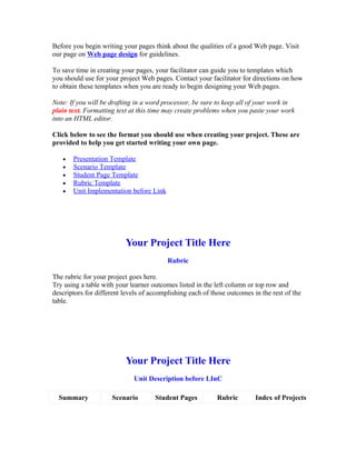 Before you begin writing your pages think about the qualities of a good Web page. Visit
our page on Web page design for guidelines.

To save time in creating your pages, your facilitator can guide you to templates which
you should use for your project Web pages. Contact your facilitator for directions on how
to obtain these templates when you are ready to begin designing your Web pages.

Note: If you will be drafting in a word processor, be sure to keep all of your work in
plain text. Formatting text at this time may create problems when you paste your work
into an HTML editor.

Click below to see the format you should use when creating your project. These are
provided to help you get started writing your own page.

   •   Presentation Template
   •   Scenario Template
   •   Student Page Template
   •   Rubric Template
   •   Unit Implementation before Link




                          Your Project Title Here
                                          Rubric

The rubric for your project goes here.
Try using a table with your learner outcomes listed in the left column or top row and
descriptors for different levels of accomplishing each of those outcomes in the rest of the
table.




                          Your Project Title Here
                             Unit Description before LInC

  Summary            Scenario        Student Pages          Rubric        Index of Projects
 