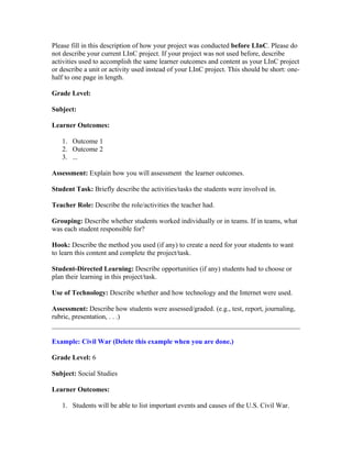 Please fill in this description of how your project was conducted before LInC. Please do
not describe your current LInC project. If your project was not used before, describe
activities used to accomplish the same learner outcomes and content as your LInC project
or describe a unit or activity used instead of your LInC project. This should be short: one-
half to one page in length.

Grade Level:

Subject:

Learner Outcomes:

   1. Outcome 1
   2. Outcome 2
   3. ...

Assessment: Explain how you will assessment the learner outcomes.

Student Task: Briefly describe the activities/tasks the students were involved in.

Teacher Role: Describe the role/activities the teacher had.

Grouping: Describe whether students worked individually or in teams. If in teams, what
was each student responsible for?

Hook: Describe the method you used (if any) to create a need for your students to want
to learn this content and complete the project/task.

Student-Directed Learning: Describe opportunities (if any) students had to choose or
plan their learning in this project/task.

Use of Technology: Describe whether and how technology and the Internet were used.

Assessment: Describe how students were assessed/graded. (e.g., test, report, journaling,
rubric, presentation, . . .)


Example: Civil War (Delete this example when you are done.)

Grade Level: 6

Subject: Social Studies

Learner Outcomes:

   1. Students will be able to list important events and causes of the U.S. Civil War.
 