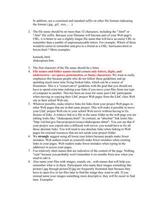 In addition, use a consistent and standard suffix on other file formats indicating
   the format (.jpg, .gif, .wav, . . .).

2. The file name should be no more than 32 characters, including the ".html" or
   ".htm" file suffix. Because your filename will become part of your Web page's
   URL, it is better to use a slightly longer file name that will have an easier URL to
   remember than a jumble of unpronounceable letters. For example: Which of these
   would be easier to remember and give to a friend as a URL: hurricanes.html or
   hrrcns.html ? More examples:

   kennedy.html
   shakespeare.htm

3. The first character of the file name should be a letter.
4. File names and folder names should contain only letters, digits, and
   underscores—no spaces, punctuation, or funny characters. We want to really
   emphasize this because people who do not follow these guidelines end up
   spending much more time fixing broken links, which can be a source of
   frustration. This is a "conservative" guideline with the goal that you should not
   have to spend extra time redoing your links if you move your files from one type
   of computer to another. This has been an issue for some past LInC participants
   when moving or copying their LInC project Web pages from the LInC class Web
   site to their school Web site.
5. Whenver possible, make relative links for links from your project Web pages to
   other Web pages that are in that same project. This will make it possible to move
   your LInC project Web site to your school Web server without having to fix
   dozens of links. A relative link to a file in the same folder as the web page you are
   editing looks like: "shakespeare.html". In contrast, an "absolute" link looks like:
   "http://ed.fnal.gov/lincon/projects/essays/shakespeare.shtml". You can see that if
   your project was copied onto a different web server, you would have to fix all
   those absolute links. You will need to use absolute links when linking to Web
   pages for external resources that are not inside your project folder.
6. We strongly suggest using all lower case letters because people make fewer
   mistakes. Web authors (such as yourself) make fewer mistakes when creating
   links to your pages. Web readers make fewer mistakes when typing in the
   addresses to access your pages.
7. Use relatively short names that are indicative of the content of the page. Nothing
   "cute" because you probably won't remember it six months from now when you
   need to edit it.
8. Also name your files with images, sounds, etc., with names that will help you
   remember what is in them. Participants who name their images something like
   picture1.jpg through picture20.jpg are frequently frustrated later because they
   have to open five or ten files later to find the image they want to edit. If you
   instead name your images something more descriptive, they will be easier to find
   later. Examples:
 