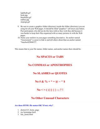 lightbulb.gif
       book.jpg
       bluebullet.gif
       redline.jpg
       stopsign.gif

   9. Be sure to create a graphics folder (directory) inside the folder (directory) you are
       using for all your Web pages. It should be titled "graphics"--all lower case letters.
       Past participants who did not do this have told us they wish they did because it
       was harder to keep their files organized with so many pictures in with the Web
       pages.
   10. Name your anchors in your pages something descriptive. An anchor named
       "#assessment" is easier to link to and tell others about than an anchor named
       "#anchor82904872".


This means that in your file names, folder names, and anchor names there should be:



                            No SPACES or TABS

                No COMMAS or APOSTROPHES

                         No SLASHES or QUOTES

                          No # & % + * = @ ~ ^ $

                            No < > ( ) [ ] { } : ; ? !

                        No Other Unusual Characters

Are these HTML file names OK? If not, why?

   1. district123_home_page
   2. my homepage.html
   3. linc_home.html
 