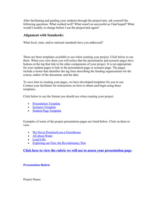 After facilitating and guiding your students through the project/unit, ask yourself the
following questions: What worked well? What wasn't as successful as I had hoped? What
would I modify or change before I use the project/unit again?

Alignment with Standards:

What local, state, and/or national standards have you addressed?



There are three templates available to use when creating your project. Click below to see
them. When you view them you will notice that the presentation and scenario pages have
buttons at the top that link to the other components of your project. It is not appropriate
for your student pages to link to the presentation page or scenario page. The pages
include a footer that identifies the tag lines describing the funding organizations for the
course, author of the document, and the date.

To save time in creating your pages, we have developed templates for you to use.
Contact your facilitator for instructions on how to obtain and begin using these
templates.

Click below to see the format you should use when creating your project.

   •   Presentation Template
   •   Scenario Template
   •   Student Page Template


Examples of some of the project presentation pages are listed below. Click on them to
view.

   •   We Never Promised you a Greenhouse
   •   All about Water
   •   Lead It Be
   •   Exploring our Past: the Revolutionary War

Click here to view the rubric we will use to assess your presentation page.



Presentation Rubric



Project Name:
 