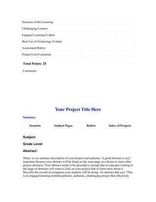 Structure of the Learning:

Challenging Content

Engaged Learning Evident

Best Use of Technology Evident

Assessment/Rubric

Project/Unit Evaluation


Total Points: 25

Comments:




                             Your Project Title Here
Summary

      Scenario               Student Pages          Rubric             Index of Projects


Subject:

Grade Level:

Abstract:

Three- to six-sentence description of your project and audience. A good abstract is very
important because your abstract will be listed on the same page as a dozen or more other
project abstracts. Your abstract needs to be descriptive enough that an educator looking at
this page of abstracts will want to click on your project link to learn more about it.
Describe the overall investigation your students will be doing. An abstract that says "This
is an engaged learning multidisciplinary, authentic, challenging project that effectively
 
