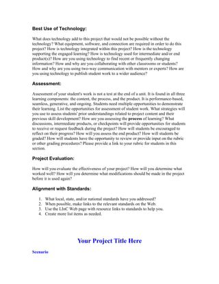 Best Use of Technology:

What does technology add to this project that would not be possible without the
technology? What equipment, software, and connection are required in order to do this
project? How is technology integrated within this project? How is the technology
supporting the engaged learning? How is technology used for intermediate and/or end
product(s)? How are you using technology to find recent or frequently changing
information? How and why are you collaborating with other classrooms or students?
How and why are you using two-way communication with mentors or experts? How are
you using technology to publish student work to a wider audience?

Assessment:

Assessment of your student's work is not a test at the end of a unit. It is found in all three
learning components: the content, the process, and the product. It is performance-based,
seamless, generative, and ongoing. Students need multiple opportunities to demonstrate
their learning. List the opportunities for assessment of student work. What strategies will
you use to assess students' prior understandings related to project content and their
previous skill development? How are you assessing the process of learning? What
discussions, intermediate products, or checkpoints will provide opportunities for students
to receive or request feedback during the project? How will students be encouraged to
reflect on their progress? How will you assess the end product? How will students be
graded? How will students have the opportunity to review or provide input on the rubric
or other grading procedures? Please provide a link to your rubric for students in this
section.

Project Evaluation:

How will you evaluate the effectiveness of your project? How will you determine what
worked well? How will you determine what modifications should be made in the project
before it is used again?

Alignment with Standards:

   1.   What local, state, and/or national standards have you addressed?
   2.   When possible, make links to the relevant standards on the Web.
   3.   Use the LInC Web page with resource links to standards to help you.
   4.   Create more list items as needed.




                           Your Project Title Here
Scenario
 