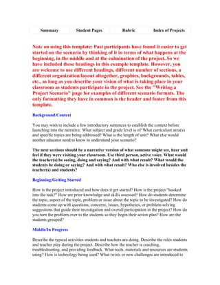 Summary              Student Pages               Rubric            Index of Projects


Note on using this template: Past participants have found it easier to get
started on the scenario by thinking of it in terms of what happens at the
beginning, in the middle and at the culmination of the project. So we
have included these headings in this example template. However, you
are welcome to use different headings, different number of sections, a
different organization/layout altogether, graphics, backgrounds, tables,
etc., as long as you describe your vision of what is taking place in your
classroom as students participate in the project. See the "Writing a
Project Scenario" page for examples of different scenario formats. The
only formatting they have in common is the header and footer from this
template.

Background/Context

You may wish to include a few introductory sentences to establish the context before
launching into the narrative. What subject and grade level is it? What curriculum area(s)
and specific topics are being addressed? What is the length of unit? What else would
another educator need to know to understand your scenario?

The next sections should be a narrative version of what someone might see, hear and
feel if they were visiting your classroom. Use third person, active voice. What would
the teacher(s) be seeing, doing and saying? And with what result? What would the
students be doing or saying? And with what result? Who else is involved besides the
teacher(s) and students?

Beginning/Getting Started

How is the project introduced and how does it get started? How is the project "hooked
into the task?" How are prior knowledge and skills assessed? How do students determine
the topic, aspect of the topic, problem or issue about the topic to be investigated? How do
students come up with questions, concerns, issues, hypotheses, or problem-solving
suggestions that guide their investigation and overall participation in the project? How do
you turn the problem over to the students so they begin their action plan? How are the
students grouped?

Middle/In Progress

Describe the typical activities students and teachers are doing. Describe the roles students
and teacher play during the project. Describe how the teacher is coaching,
troubleshooting, and providing feedback. What tools, materials and resources are students
using? How is technology being used? What twists or new challenges are introduced to
 