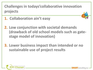 Challenges in todays’collaborative innovation
projects
1. Collaboration ain’t easy

2. Low conjunction with societal demands
   (drawback of old school models such as gate-
   stage model of innovation)

3. Lower business impact than intended or no
   sustainable use of project results
 