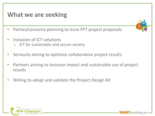 What we are seeking

• Parties/consortia planning to issue FP7 project proposals

• Inclusion of ICT solutions
   o ICT for sustainable and secure society

• Seriously aiming to optimize collaborative project results

• Partners aiming to increase impact and sustainable use of project
  results

• Willing to adopt and validate the Project Design Kit
 