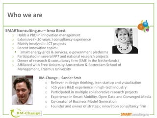 Who we are

SMARTconsulting.nu – Irma Borst
   o Holds a PhD in innovation management
   o Extensive (> 20 years ) consultancy experience
   o Mainly involved in ICT projects
   o Recent innovation topics:
     smart energy grids & services, e-government platforms
   o Participated in several FP7 and national research projects
   o Owner of research & consultancy firm (SME in the Netherlands)
   o Affiliated with Free University Amsterdam & Rotterdam School of
     Management, Erasmus University

                   BM-Change – Sander Smit
                     o Believer in design thinking, lean startup and visualization
                     o >15 years R&D experience in high-tech industry
                     o Participated in multiple collaborative research projects
                     o Experience in Smart Mobility, Open Data and Converged Media
                     o Co-creator of Business Model Generation
                     o Founder and owner of strategic innovation consultancy firm
 