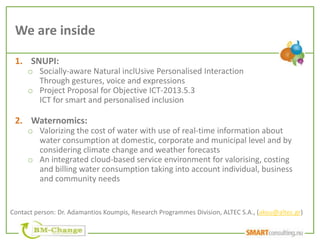 We are inside

 1. SNUPI:
     o Socially-aware Natural inclUsive Personalised Interaction
       Through gestures, voice and expressions
     o Project Proposal for Objective ICT-2013.5.3
       ICT for smart and personalised inclusion

 2. Waternomics:
     o Valorizing the cost of water with use of real-time information about
       water consumption at domestic, corporate and municipal level and by
       considering climate change and weather forecasts
     o An integrated cloud-based service environment for valorising, costing
       and billing water consumption taking into account individual, business
       and community needs


Contact person: Dr. Adamantios Koumpis, Research Programmes Division, ALTEC S.A., (akou@altec.gr)
 