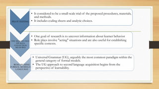 PILOT TESTING
• It considered to be a small-scale trial of the proposed procedures, materials,
and methods.
• It includes coding sheets and analytic choices.
THE SIGNIFICANCE
OF DATA
COLLECTION
MEASURES
• One goal of research is to uncover information about learner behavior
• Role plays involve "acting" situations and are also useful for establishing
specific contexts.
RESEARCHING
FORMAL MODELS OF
LANGUAGE
• Universal Grammar (UG), arguably the most common paradigm within the
general category of formal models.
• The UG approach to second language acquisition begins from the
perspective of learnability.
 