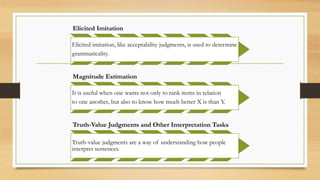 Elicited Imitation
Elicited imitation, like acceptability judgments, is used to determine
grammaticality.
Magnitude Estimation
It is useful when one wants not only to rank items in relation
to one another, but also to know how much better X is than Y.
Truth-Value Judgments and Other Interpretation Tasks
Truth-value judgments are a way of understanding how people
interpret sentences.
 