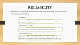 RELIABILITY
• Reliability in its simplest definition refers to consistency, often meaning
instrument consistency.
Test-Retest.
In a test-retest method of determining reliability, the same test is given to the same group of
individuals at two points in time.
Equivalence of Forms.
There are times when it is necessary to determine the equivalence of two tests.
Internal Consistency.
Split-half procedure is determined by obtaining a correlation coefficient by
comparing the performance on half of a test with performance on the other half.
 
