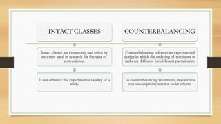 INTACT CLASSES
Intact classes are commonly and often by
necessity used in research for the sake of
convenience.
It can enhance the experimental validity of a
study.
COUNTERBALANCING
Counterbalancing refers to an experimental
design in which the ordering of test items or
tasks are different for different participants.
To counterbalancing treatments, researchers
can also explicitly test for order effects.
 