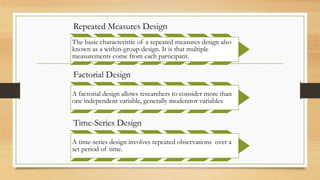 Repeated Measures Design
The basic characteristic of a repeated measures design also
known as a within-group design. It is that multiple
measurements come from each participant.
Factorial Design
A factorial design allows researchers to consider more than
one independent variable, generally moderator variables
Time-Series Design
A time-series design involves repeated observations over a
set period of time.
 
