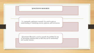 QUALITATIVE RESEARCH.
- It is primarily exploratory research. It is used to gain an
understanding of underlying reasons, opinions, and motivations.
- Quantitative Research is used to quantify the problem by way
of generating numerical data or data that can be transformed
into useable statistics.
 