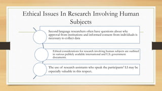 Ethical Issues In Research Involving Human
Subjects
Second language researchers often have questions about why
approval from institutions and informed consent from individuals is
necessary to collect data
Ethical considerations for research involving human subjects are outlined
in various publicly available international and U.S. government
documents.
The use of research assistants who speak the participants' LI may be
especially valuable in this respect.
 