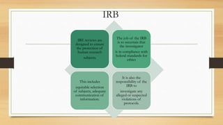 IRB
IRE reviews are
designed to ensure
the protection of
human research
subjects.
The job of the IRB
is to ascertain that
the investigator
is in compliance with
federal standards for
ethics
This includes
equitable selection
of subjects, adequate
communication of
information.
It is also the
responsibility of the
IRB to
investigate any
alleged or suspected
violations of
protocols.
 