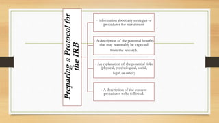 PreparingaProtocolfor
theIRB
- Information about any strategies or
procedures for recruitment
- A description of the potential benefits
that may reasonably be expected
from the research.
- An explanation of the potential risks
(physical, psychological, social,
legal, or other)
- A description of the consent
procedures to be followed.
 