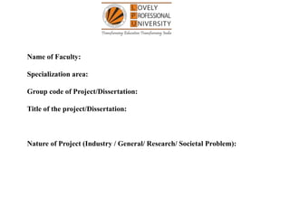 Name of Faculty:
Specialization area:
Group code of Project/Dissertation:
Title of the project/Dissertation:
Nature of Project (Industry / General/ Research/ Societal Problem):
 