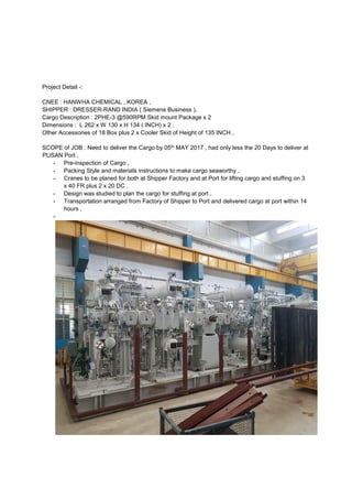 Project Detail -:
CNEE : HANWHA CHEMICAL , KOREA ,
SHIPPER : DRESSER-RAND INDIA ( Siemens Business ),
Cargo Description : 2PHE-3 @590RPM Skid mount Package x 2
Dimensions : L 262 x W 130 x H 134 ( INCH) x 2 ,
Other Accessories of 18 Box plus 2 x Cooler Skid of Height of 135 INCH ,
SCOPE of JOB : Need to deliver the Cargo by 05th MAY 2017 , had only less the 20 Days to deliver at
PUSAN Port ,
- Pre-inspection of Cargo ,
- Packing Style and materials instructions to make cargo seaworthy ,
- Cranes to be planed for both at Shipper Factory and at Port for lifting cargo and stuffing on 3
x 40 FR plus 2 x 20 DC ,
- Design was studied to plan the cargo for stuffing at port ,
- Transportation arranged from Factory of Shipper to Port and delivered cargo at port within 14
hours ,
-
 