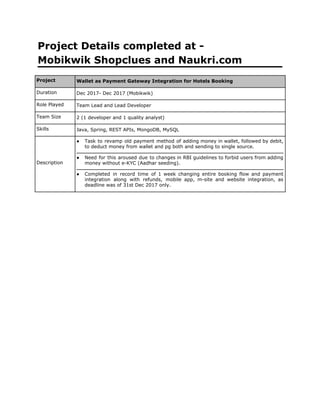 Project Details completed at -
Mobikwik Shopclues and Naukri.com
Project Wallet as Payment Gateway Integration for Hotels Booking
Duration Dec 2017- Dec 2017 (Mobikwik)
Role Played Team Lead and Lead Developer
Team Size 2 (1 developer and 1 quality analyst)
Skills Java, Spring, REST APIs, MongoDB, MySQL
Description
● Task to revamp old payment method of adding money in wallet, followed by debit,
to deduct money from wallet and pg both and sending to single source.
● Need for this aroused due to changes in RBI guidelines to forbid users from adding
money without e-KYC (Aadhar seeding).
● Completed in record time of 1 week changing entire booking flow and payment
integration along with refunds, mobile app, m-site and website integration, as
deadline was of 31st Dec 2017 only.
 