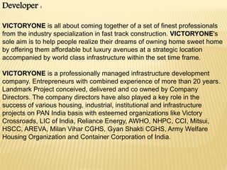 Developer :
VICTORYONE is all about coming together of a set of finest professionals
from the industry specialization in fast track construction. VICTORYONE's
sole aim is to help people realize their dreams of owning home sweet home
by offering them affordable but luxury avenues at a strategic location
accompanied by world class infrastructure within the set time frame.
VICTORYONE is a professionally managed infrastructure development
company. Entrepreneurs with combined experience of more than 20 years.
Landmark Project conceived, delivered and co owned by Company
Directors. The company directors have also played a key role in the
success of various housing, industrial, institutional and infrastructure
projects on PAN India basis with esteemed organizations like Victory
Crossroads, LIC of India, Reliance Energy, AWHO, NHPC, CCI, Mitsui,
HSCC, AREVA, Milan Vihar CGHS, Gyan Shakti CGHS, Army Welfare
Housing Organization and Container Corporation of India.

 
