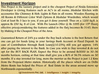 Investment Horizon

This Project is the Luxury project and is the cheapest Project of Noida Extension
Developer is Giving Features such as AC’s in all rooms, Modular Kitchen with
accessories like Chimney & Hob, Lights & Flats in all rooms, Wooden Flooring in
All Rooms & Different Color Wall Options & Modular Wardrobes, which would
Cost at least Rs 3 lacs to you, if you get it done yourself. Thus on a 1200 Sq.ft. is
approx Rs 250 Sq. ft of Cost. With Pre Launch Offer @ Rs 3395 (for 15th Floor)
effective price(considering the features added in the flat) becomes Rs 3145, there
by Making it the Cheapest Price of the Area.

Guaranteed Return of 24% p.a under the Buy back scheme is the best Return that
one can get for funds lying in your Savings Bank Account or Fixed Deposit. In
case of Contribution through Bank Loan(@10.25%) still you get approx. 14%
after paying the interest to the Bank. In Case you wish to Stay invested & do not
opt for the BUY BACK PLAN, Expect the Price to be around Rs5000 in 30-36
months horizon, exiting at that time shall give you a ROI of 56.5% return on 30
months. If u stay invested for long, more the merrier as the Project is just 1.2 Kms
from the Proposed Metro station. Historically all the places which are on Delhi
Metro Route has helped the Prices of Real Estate in the areas around move up
Northwards exponentially.
i3i Investments Pvt. Ltd. I Intelligence I Insight I Integrity

 