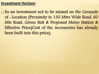 Investment Horizon


Its an investment not to be missed on the Grounds
of : Location (Proximity to 130 Mtrs Wide Road, 60
Mts Road, Green Belt & Proposed Metro Station &
Effective Price(Cost of the Accessories has already
been built into this price).

 