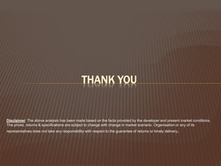 THANK YOU

Disclaimer: The above analysis has been made based on the facts provided by the developer and present market conditions.
The prices, returns & specifications are subject to change with change in market scenario. Organisation or any of its
representatives does not take any responsibility with respect to the guarantee of returns or timely delivery.

 
