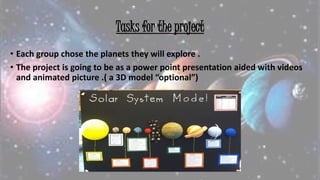 Tasks for the project
• Each group chose the planets they will explore .
• The project is going to be as a power point presentation aided with videos
and animated picture .( a 3D model “optional”)
 