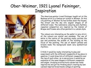 Ober-Weimar, 1921 Lyonel Feininger, 
Inspiration 
The American painter Lionel Feininger taught art at the 
Bauhaus witch is a famous art school in Weimar. In this 
city painting of Weimar he has broken down the houses, 
the street and the sky into angular shapes of all 
different sizes. The submissive colouring and rhythmic 
repeated composition are inspired by the Cubism of 
Braque and Picasso who often painted in a cubism style. 
The colours are interesting as the pallet is very strict, 
all the colours are similar and mundane. The use of 
white in the centre of the painting really catches the 
eye and promotes the middle of the building as the 
focus of the painting. The use of desert yellows and 
browns make the background seem very symmetrical 
rhythmic. 
I think it would be really interesting to play and 
experiment with the different viewpoints of my place in 
question. I could draw lots of different viewpoints over 
the top of each other, so in one picture it would be an 
explosion of the same shapes in different viewpoints 
and angles. Studying architectural cubism has really 
inspired me and got me thinking about creating my own 
cubised inspired mixed media collage or painting 
 