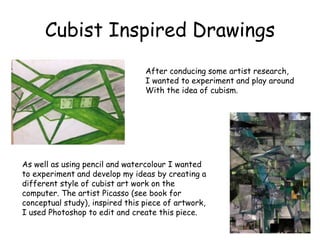 Cubist Inspired Drawings 
After conducing some artist research, 
I wanted to experiment and play around 
With the idea of cubism. 
As well as using pencil and watercolour I wanted 
to experiment and develop my ideas by creating a 
different style of cubist art work on the 
computer. The artist Picasso (see book for 
conceptual study), inspired this piece of artwork, 
I used Photoshop to edit and create this piece. 
 