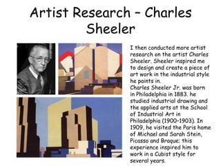 Artist Research – Charles 
Sheeler 
I then conducted more artist 
research on the artist Charles 
Sheeler. Sheeler inspired me 
to design and create a piece of 
art work in the industrial style 
he paints in. 
Charles Sheeler Jr. was born 
in Philadelphia in 1883. he 
studied industrial drawing and 
the applied arts at the School 
of Industrial Art in 
Philadelphia (1900–1903). In 
1909, he visited the Paris home 
of Michael and Sarah Stein, 
Picasso and Braque; this 
experience inspired him to 
work in a Cubist style for 
several years. 
 