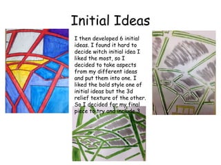 Initial Ideas 
I then developed 6 initial 
ideas. I found it hard to 
decide witch initial idea I 
liked the most, so I 
decided to take aspects 
from my different ideas 
and put them into one. I 
liked the bold style one of 
initial ideas but the 3d 
relief texture of the other. 
So I decided for my final 
piece to try and include 3 
 