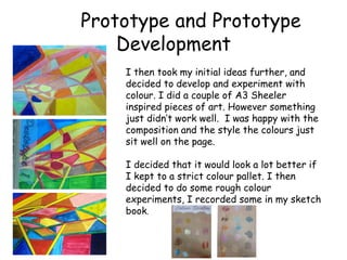 Prototype and Prototype 
Development 
I then took my initial ideas further, and 
decided to develop and experiment with 
colour. I did a couple of A3 Sheeler 
inspired pieces of art. However something 
just didn’t work well. I was happy with the 
composition and the style the colours just 
sit well on the page. 
I decided that it would look a lot better if 
I kept to a strict colour pallet. I then 
decided to do some rough colour 
experiments, I recorded some in my sketch 
book. 
 