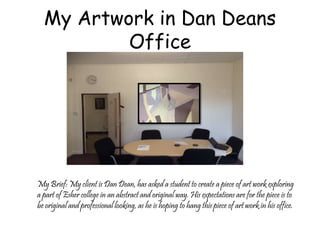 My Artwork in Dan Deans 
Office 
My Brief: My client is Dan Dean, has asked a student to create a piece of art work exploring 
a part of Esher college in an abstract and original way. His expectations are for the piece is to 
be original and professional looking, as he is hoping to hang this piece of art work in his office. 
