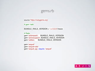 gems.rb
source 'https://rubygems.org'
# gem 'rails'
BUNDLE_RAILS_VERSION = '~> 5.2.0'.freeze
# Rails
gem 'actionpack', BUNDLE_RAILS_VERSION
gem 'activesupport', BUNDLE_RAILS_VERSION
gem 'railties', BUNDLE_RAILS_VERSION
gem 'sequel'
gem 'sequel-rails'
gem 'sequel_pg', require: 'sequel'
 
