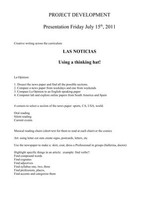 PROJECT DEVELOPMENT

                         Presentation Friday July 15th, 2011


Creative writing across the curriculum

                                          LAS NOTICIAS

                                      Using a thinking hat!


La Opinion:

1. Dissect the news paper and find all the possible sections.
2. Compare a news paper from weekdays and one from weekends
3. Compare La Opinion to an English speaking paper
4. Computer lab and explore online papers from South America and Spain


4 corners to select a section of the news paper: sports, CA, USA, world.

Oral reading
Silent reading
Current events


Musical reading chairs (short text for them to read at each chair) or the comics

Art: using letter cut outs create signs, postcards, letters, etc

Use the newspaper to make a: skirt, coat, dress a Professional in groups (ballerina, doctor)

Highlight specific things in an article: example: find verbs!!
Find compound words
Find cognates
Find adjectives
Find syllabus one, two, three
Find professions, places,
Find accents and categorize them
 