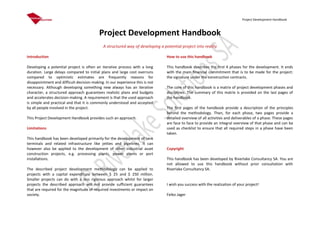 Project Development Handbook
Project Development Handbook
A structured way of developing a potential project into reality
Introduction
Developing a potential project is often an iterative process with a long
duration. Large delays compared to initial plans and large cost overruns
compared to optimistic estimates are frequently reasons for
disappointment and difficult decision-making. In our experience this is not
necessary. Although developing something new always has an iterative
character, a structured approach guarantees realistic plans and budgets
and accelerates decision-making. A requirement is that the used approach
is simple and practical and that it is commonly understood and accepted
by all people involved in the project.
This Project Development Handbook provides such an approach.
Limitations
This handbook has been developed primarily for the development of tank
terminals and related infrastructure like jetties and pipelines. It can
however also be applied to the development of other industrial asset
construction projects, e.g. processing plants, power plants or port
installations.
The described project development methodology can be applied to
projects with a capital expenditure between $ 25 and $ 250 million.
Smaller projects can do with a less rigorous approach whilst for larger
projects the described approach will not provide sufficient guarantees
that are required for the magnitude of required investments or impact on
society.
How to use this handbook
This handbook describes the first 4 phases for the development. It ends
with the main financial commitment that is to be made for the project:
the signature under the construction contracts.
The core of this handbook is a matrix of project development phases and
disciplines. The summary of this matrix is provided on the last pages of
the handbook.
The first pages of the handbook provide a description of the principles
behind the methodology. Then, for each phase, two pages provide a
detailed overview of all activities and deliverables of a phase. These pages
are face to face to provide an integral overview of that phase and can be
used as checklist to ensure that all required steps in a phase have been
taken.
Copyright
This handbook has been developed by Riverlake Consultancy SA. You are
not allowed to use this handbook without prior consultation with
Riverlake Consultancy SA.
I wish you success with the realization of your project!
Feiko Jager
 